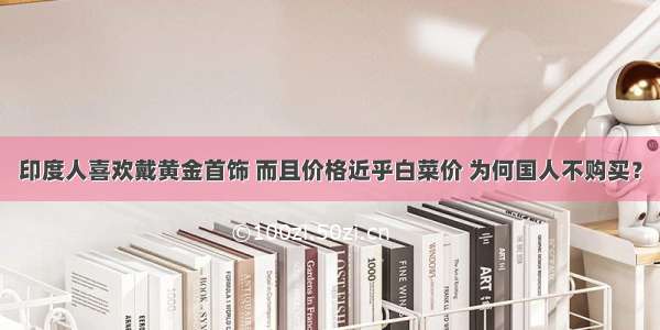 印度人喜欢戴黄金首饰 而且价格近乎白菜价 为何国人不购买？