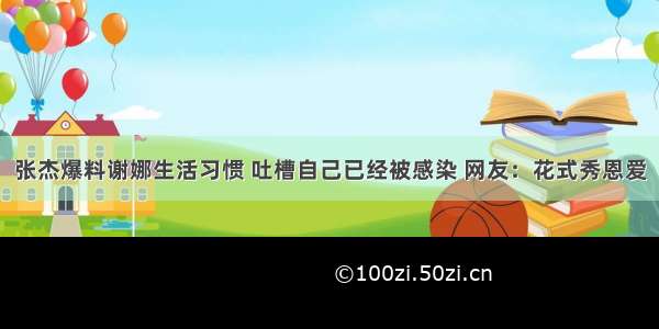 张杰爆料谢娜生活习惯 吐槽自己已经被感染 网友：花式秀恩爱