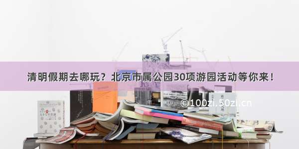 清明假期去哪玩？北京市属公园30项游园活动等你来！