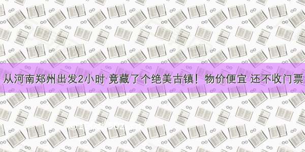 从河南郑州出发2小时 竟藏了个绝美古镇！物价便宜 还不收门票