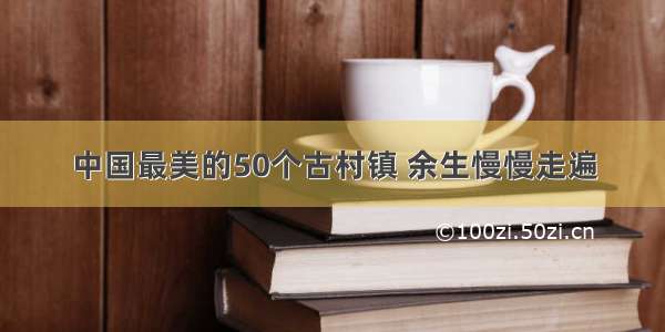 中国最美的50个古村镇 余生慢慢走遍