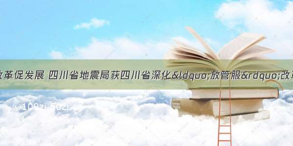 优化营商环境 以改革促发展 四川省地震局获四川省深化“放管服”改革优化营商环境工