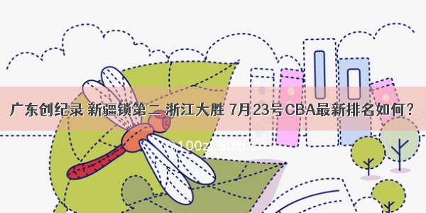广东创纪录 新疆锁第二 浙江大胜 7月23号CBA最新排名如何？