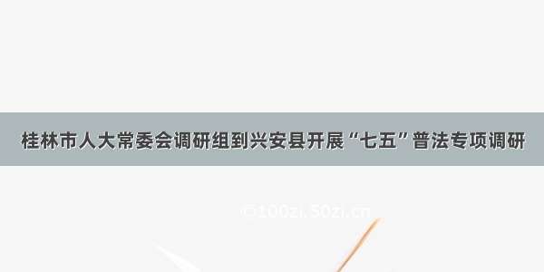 桂林市人大常委会调研组到兴安县开展“七五”普法专项调研