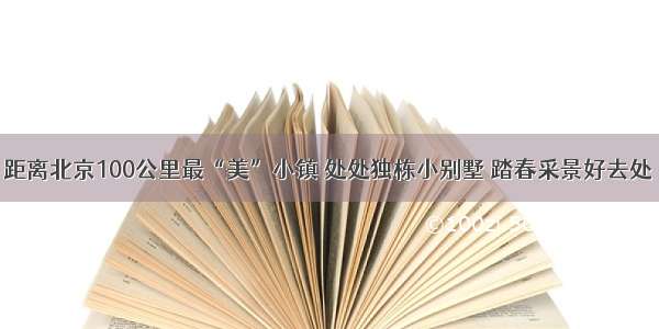 距离北京100公里最“美”小镇 处处独栋小别墅 踏春采景好去处