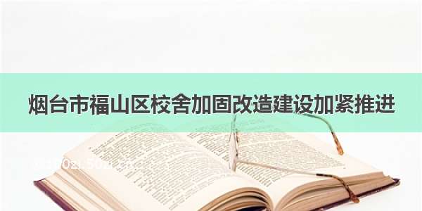 烟台市福山区校舍加固改造建设加紧推进