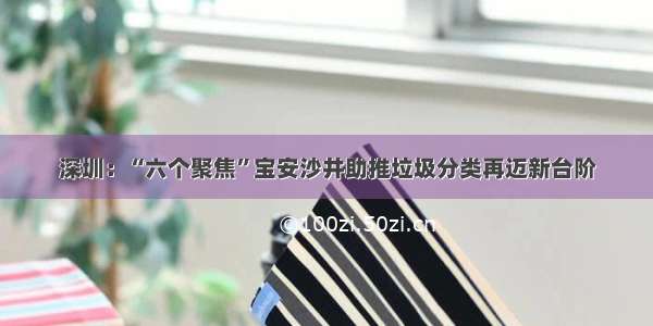 深圳：“六个聚焦”宝安沙井助推垃圾分类再迈新台阶