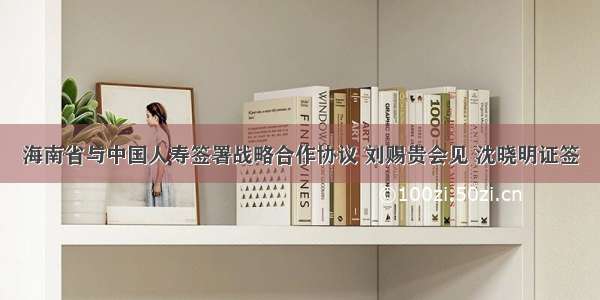 海南省与中国人寿签署战略合作协议 刘赐贵会见 沈晓明证签