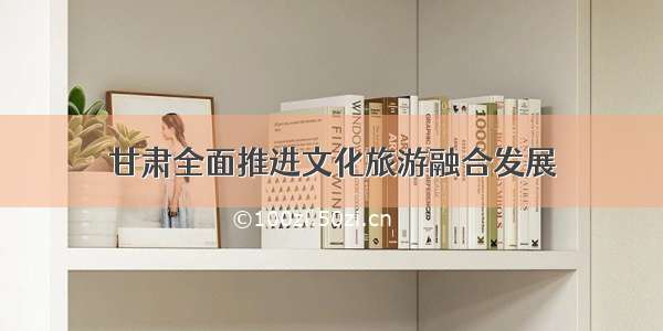 甘肃全面推进文化旅游融合发展