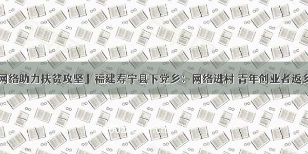 「网络助力扶贫攻坚」福建寿宁县下党乡：网络进村 青年创业者返乡了！