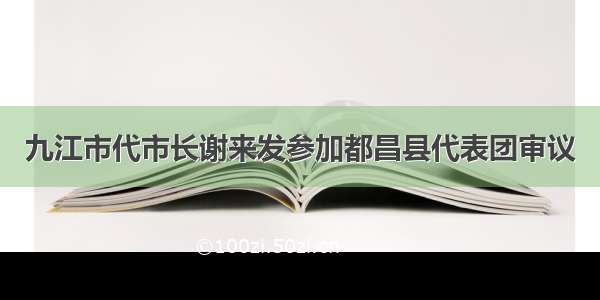 九江市代市长谢来发参加都昌县代表团审议