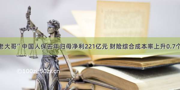 财险“老大哥”中国人保去年归母净利221亿元 财险综合成本率上升0.7个百分点