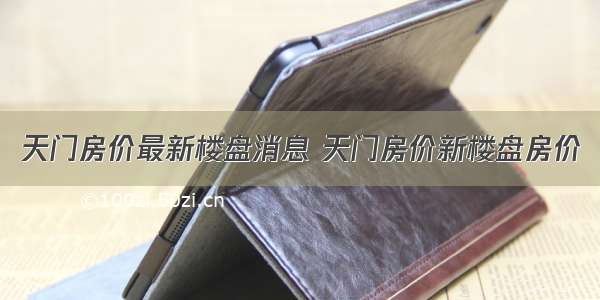 天门房价最新楼盘消息 天门房价新楼盘房价