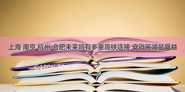 上海 南京 杭州 合肥未来将有多重高铁连接 安徽芜湖最受益