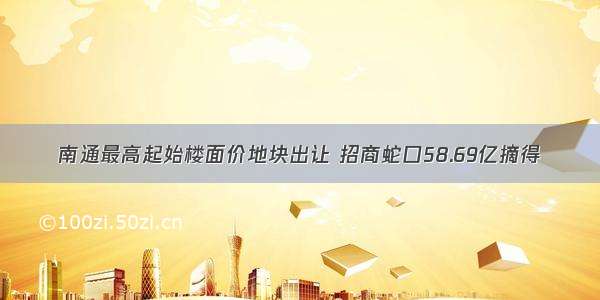 南通最高起始楼面价地块出让 招商蛇口58.69亿摘得