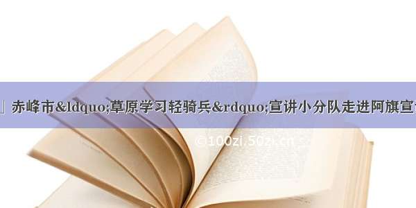 「草原学习轻骑兵」赤峰市&ldquo;草原学习轻骑兵&rdquo;宣讲小分队走进阿旗宣讲习近平总书记考察