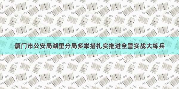 厦门市公安局湖里分局多举措扎实推进全警实战大练兵