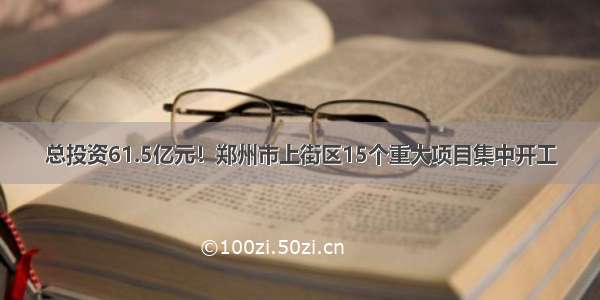 总投资61.5亿元！郑州市上街区15个重大项目集中开工