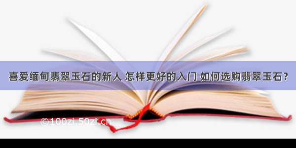 喜爱缅甸翡翠玉石的新人 怎样更好的入门 如何选购翡翠玉石？