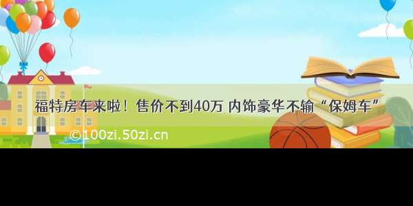 福特房车来啦！售价不到40万 内饰豪华不输“保姆车”