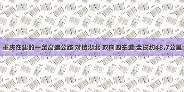 重庆在建的一条高速公路 对接湖北 双向四车道 全长约48.7公里