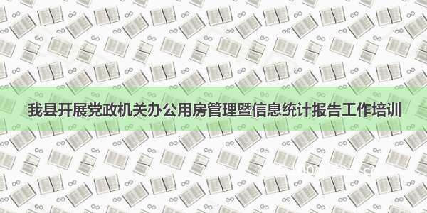 我县开展党政机关办公用房管理暨信息统计报告工作培训