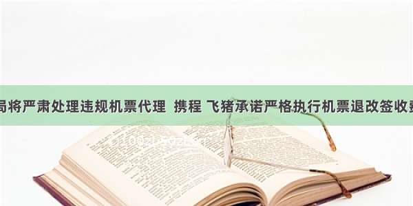 民航局将严肃处理违规机票代理  携程 飞猪承诺严格执行机票退改签收费规定