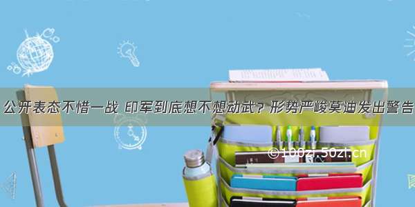 公开表态不惜一战 印军到底想不想动武？形势严峻莫迪发出警告