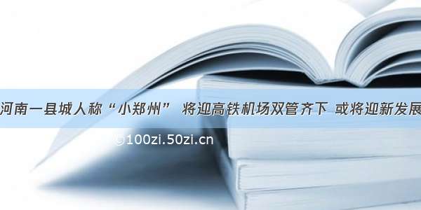 河南一县城人称“小郑州” 将迎高铁机场双管齐下 或将迎新发展