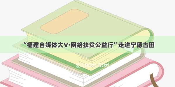 “福建自媒体大V·网络扶贫公益行”走进宁德古田