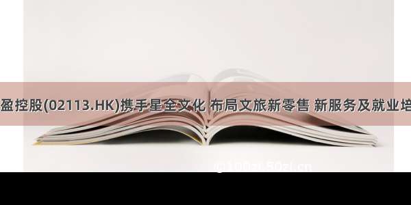 东盈控股(02113.HK)携手星全文化 布局文旅新零售 新服务及就业培训