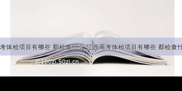 高考体检项目有哪些 都检查什么 江西高考体检项目有哪些 都检查什么