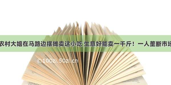 农村大姐在马路边摆摊卖这小吃 生意好能卖一千斤！一人垄断市场