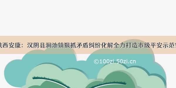 陕西安康：汉阴县涧池镇狠抓矛盾纠纷化解全力打造市级平安示范镇