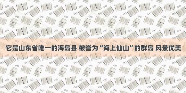 它是山东省唯一的海岛县 被誉为“海上仙山”的群岛 风景优美