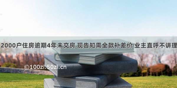 2000户住房逾期4年未交房 现告知需全款补差价 业主直呼不讲理