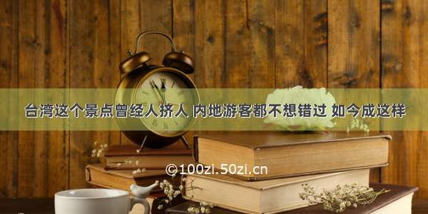 台湾这个景点曾经人挤人 内地游客都不想错过 如今成这样