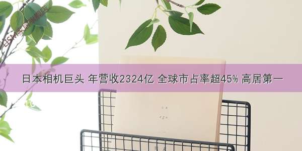 日本相机巨头 年营收2324亿 全球市占率超45% 高居第一