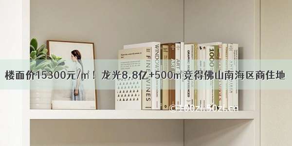 楼面价15300元/㎡！龙光8.8亿+500㎡竞得佛山南海区商住地