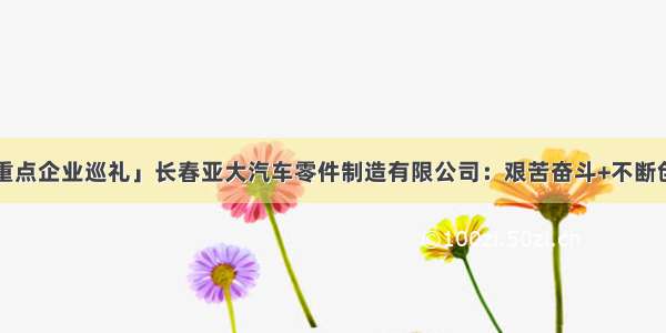 「长春新区重点企业巡礼」长春亚大汽车零件制造有限公司：艰苦奋斗+不断创新=持续成功