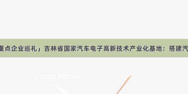 「长春新区重点企业巡礼」吉林省国家汽车电子高新技术产业化基地：搭建汽车电子产业化