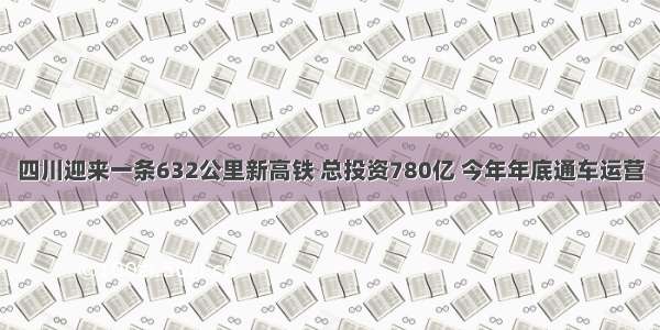 四川迎来一条632公里新高铁 总投资780亿 今年年底通车运营