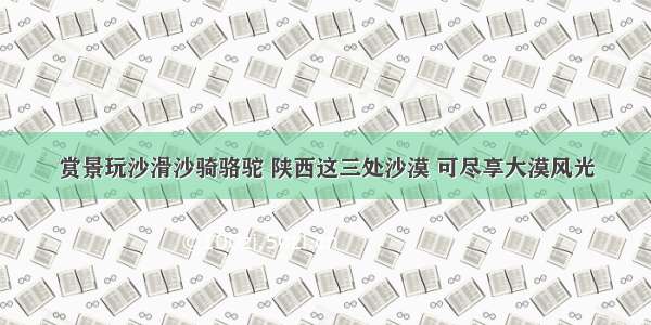 赏景玩沙滑沙骑骆驼 陕西这三处沙漠 可尽享大漠风光