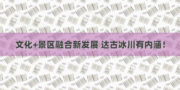 文化+景区融合新发展 达古冰川有内涵！