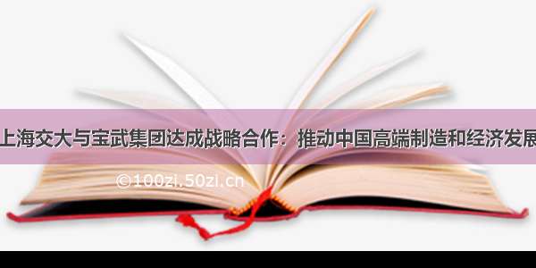 上海交大与宝武集团达成战略合作：推动中国高端制造和经济发展