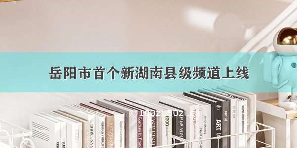 岳阳市首个新湖南县级频道上线