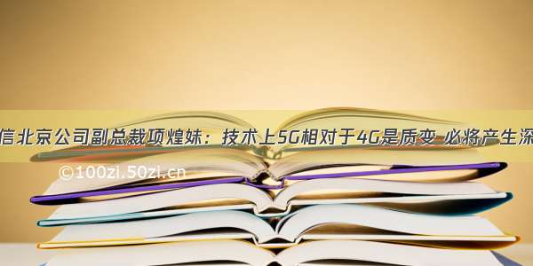 中国电信北京公司副总裁项煌妹：技术上5G相对于4G是质变 必将产生深度变革