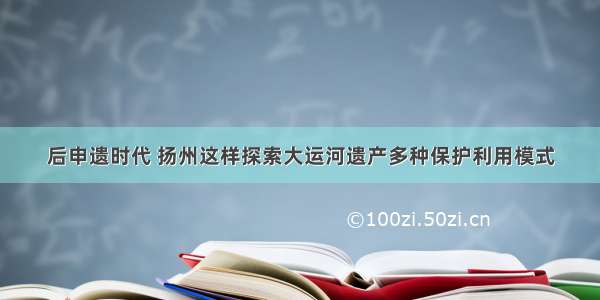 后申遗时代 扬州这样探索大运河遗产多种保护利用模式