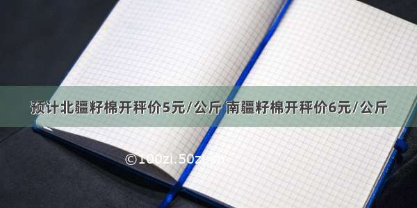 预计北疆籽棉开秤价5元/公斤 南疆籽棉开秤价6元/公斤