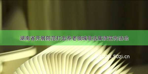 湖南省开展防范打击养老领域非法集资宣传活动